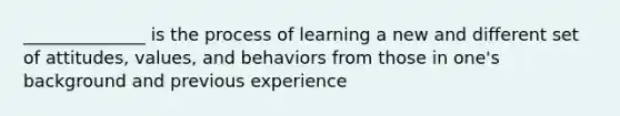 ______________ is the process of learning a new and different set of attitudes, values, and behaviors from those in one's background and previous experience