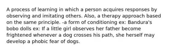 A process of learning in which a person acquires responses by observing and imitating others. Also, a therapy approach based on the same principle. -a form of conditioning ex: Bandura's bobo dolls ex: If a little girl observes her father become frightened whenever a dog crosses his path, she herself may develop a phobic fear of dogs.