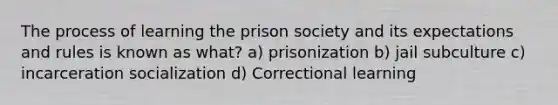 The process of learning the prison society and its expectations and rules is known as what? a) prisonization b) jail subculture c) incarceration socialization d) Correctional learning