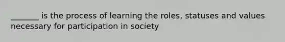 _______ is the process of learning the roles, statuses and values necessary for participation in society