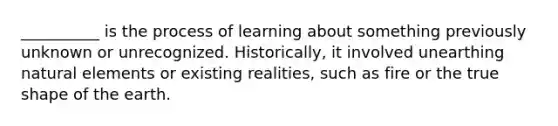 __________ is the process of learning about something previously unknown or unrecognized. Historically, it involved unearthing natural elements or existing realities, such as fire or the true shape of the earth.