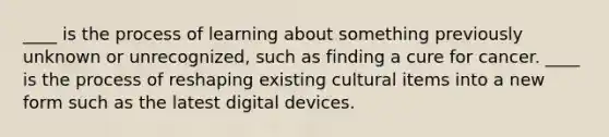 ____ is the process of learning about something previously unknown or unrecognized, such as finding a cure for cancer. ____ is the process of reshaping existing cultural items into a new form such as the latest digital devices.