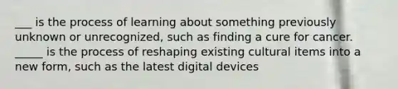 ___ is the process of learning about something previously unknown or unrecognized, such as finding a cure for cancer. _____ is the process of reshaping existing cultural items into a new form, such as the latest digital devices