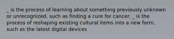 _ is the process of learning about something previously unknown or unrecognized, such as finding a cure for cancer. _ is the process of reshaping existing cultural items into a new form, such as the latest digital devices