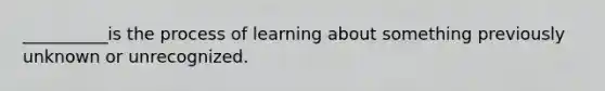 __________is the process of learning about something previously unknown or unrecognized.