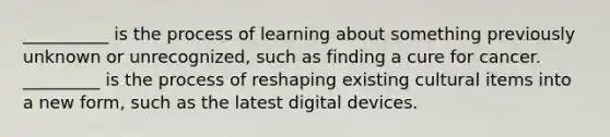 __________ is the process of learning about something previously unknown or unrecognized, such as finding a cure for cancer. _________ is the process of reshaping existing cultural items into a new form, such as the latest digital devices.