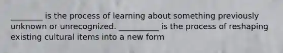 ________ is the process of learning about something previously unknown or unrecognized. __________ is the process of reshaping existing cultural items into a new form