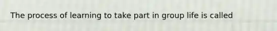 The process of learning to take part in group life is called