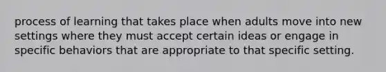 process of learning that takes place when adults move into new settings where they must accept certain ideas or engage in specific behaviors that are appropriate to that specific setting.