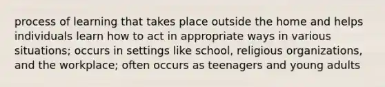 process of learning that takes place outside the home and helps individuals learn how to act in appropriate ways in various situations; occurs in settings like school, religious organizations, and the workplace; often occurs as teenagers and young adults