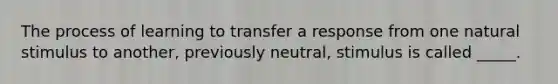 The process of learning to transfer a response from one natural stimulus to another, previously neutral, stimulus is called _____.