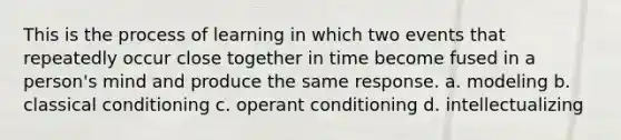 This is the process of learning in which two events that repeatedly occur close together in time become fused in a person's mind and produce the same response. a. modeling b. classical conditioning c. operant conditioning d. intellectualizing