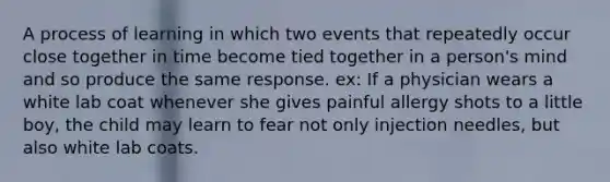 A process of learning in which two events that repeatedly occur close together in time become tied together in a person's mind and so produce the same response. ex: If a physician wears a white lab coat whenever she gives painful allergy shots to a little boy, the child may learn to fear not only injection needles, but also white lab coats.