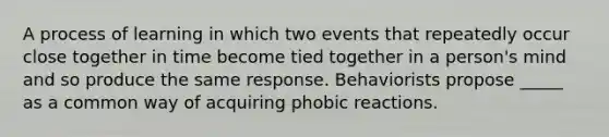 A process of learning in which two events that repeatedly occur close together in time become tied together in a person's mind and so produce the same response. Behaviorists propose _____ as a common way of acquiring phobic reactions.