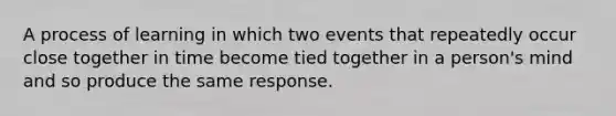 A process of learning in which two events that repeatedly occur close together in time become tied together in a person's mind and so produce the same response.