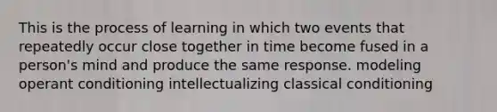 This is the process of learning in which two events that repeatedly occur close together in time become fused in a person's mind and produce the same response. modeling operant conditioning intellectualizing classical conditioning