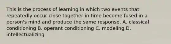 This is the process of learning in which two events that repeatedly occur close together in time become fused in a person's mind and produce the same response. A. classical conditioning B. operant conditioning C. modeling D. intellectualizing