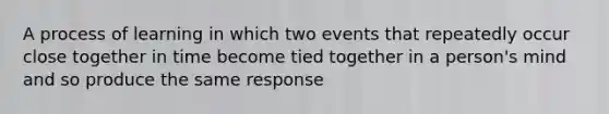 A process of learning in which two events that repeatedly occur close together in time become tied together in a person's mind and so produce the same response