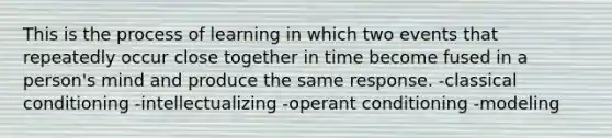 This is the process of learning in which two events that repeatedly occur close together in time become fused in a person's mind and produce the same response. -classical conditioning -intellectualizing -operant conditioning -modeling