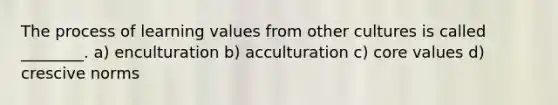 The process of learning values from other cultures is called ________. a) enculturation b) acculturation c) core values d) crescive norms