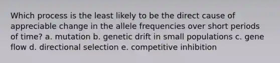 Which process is the least likely to be the direct cause of appreciable change in the allele frequencies over short periods of time? a. mutation b. genetic drift in small populations c. gene flow d. directional selection e. competitive inhibition