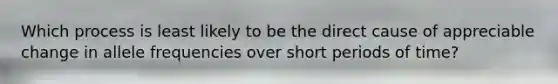 Which process is least likely to be the direct cause of appreciable change in allele frequencies over short periods of time?