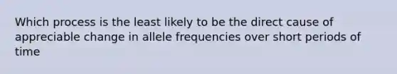 Which process is the least likely to be the direct cause of appreciable change in allele frequencies over short periods of time