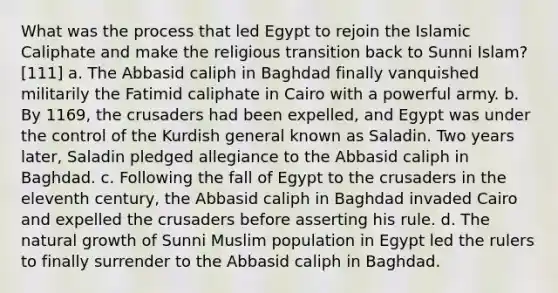 What was the process that led Egypt to rejoin the Islamic Caliphate and make the religious transition back to Sunni Islam? [111] a. The Abbasid caliph in Baghdad finally vanquished militarily the Fatimid caliphate in Cairo with a powerful army. b. By 1169, the crusaders had been expelled, and Egypt was under the control of the Kurdish general known as Saladin. Two years later, Saladin pledged allegiance to the Abbasid caliph in Baghdad. c. Following the fall of Egypt to the crusaders in the eleventh century, the Abbasid caliph in Baghdad invaded Cairo and expelled the crusaders before asserting his rule. d. The natural growth of Sunni Muslim population in Egypt led the rulers to finally surrender to the Abbasid caliph in Baghdad.