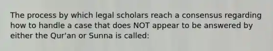 The process by which legal scholars reach a consensus regarding how to handle a case that does NOT appear to be answered by either the Qur'an or Sunna is called: