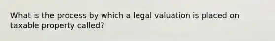 What is the process by which a legal valuation is placed on taxable property called?