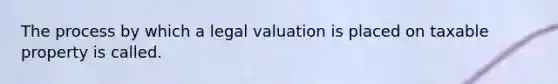 The process by which a legal valuation is placed on taxable property is called.