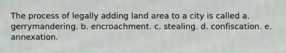 The process of legally adding land area to a city is called a. gerrymandering. b. encroachment. c. stealing. d. confiscation. e. annexation.