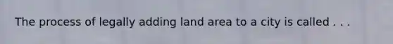 The process of legally adding land area to a city is called . . .