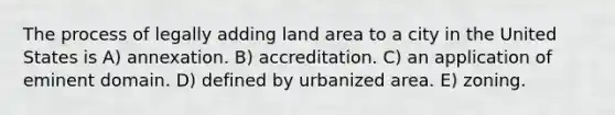 The process of legally adding land area to a city in the United States is A) annexation. B) accreditation. C) an application of eminent domain. D) defined by urbanized area. E) zoning.