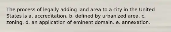 The process of legally adding land area to a city in the United States is a. accreditation. b. defined by urbanized area. c. zoning. d. an application of eminent domain. e. annexation.