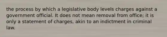 the process by which a legislative body levels charges against a government official. It does not mean removal from office; it is only a statement of charges, akin to an indictment in criminal law.