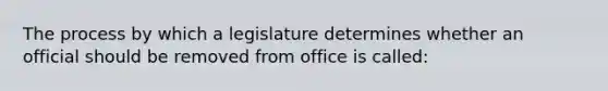 The process by which a legislature determines whether an official should be removed from office is called: