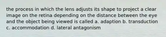 the process in which the lens adjusts its shape to project a clear image on the retina depending on the distance between the eye and the object being viewed is called a. adaption b. transduction c. accommodation d. lateral antagonism