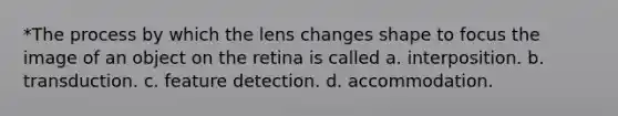 *The process by which the lens changes shape to focus the image of an object on the retina is called a. interposition. b. transduction. c. feature detection. d. accommodation.