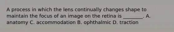 A process in which the lens continually changes shape to maintain the focus of an image on the retina is ________. A. anatomy C. accommodation B. ophthalmic D. traction