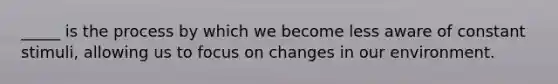 _____ is the process by which we become less aware of constant stimuli, allowing us to focus on changes in our environment.