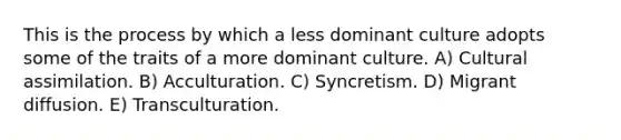 This is the process by which a less dominant culture adopts some of the traits of a more dominant culture. A) Cultural assimilation. B) Acculturation. C) Syncretism. D) Migrant diffusion. E) Transculturation.