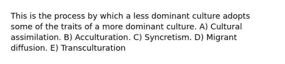 This is the process by which a less dominant culture adopts some of the traits of a more dominant culture. A) Cultural assimilation. B) Acculturation. C) Syncretism. D) Migrant diffusion. E) Transculturation