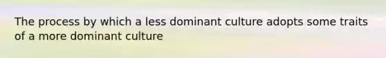 The process by which a less dominant culture adopts some traits of a more dominant culture