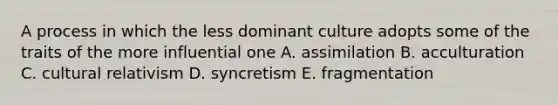 A process in which the less dominant culture adopts some of the traits of the more influential one A. assimilation B. acculturation C. cultural relativism D. syncretism E. fragmentation