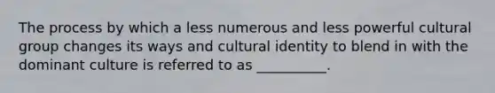 The process by which a less numerous and less powerful cultural group changes its ways and cultural identity to blend in with the dominant culture is referred to as __________.