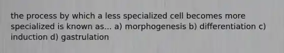 the process by which a less specialized cell becomes more specialized is known as... a) morphogenesis b) differentiation c) induction d) gastrulation