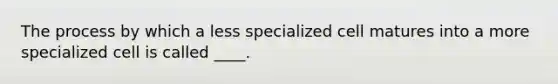 The process by which a less specialized cell matures into a more specialized cell is called ____.