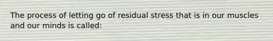 The process of letting go of residual stress that is in our muscles and our minds is called: