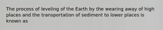 The process of leveling of the Earth by the wearing away of high places and the transportation of sediment to lower places is known as